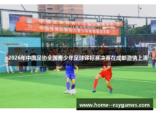 2026年中国足协全国青少年足球锦标赛决赛在成都激情上演 2026年中国足协全国青少年足球锦标赛决赛在成都激情上演