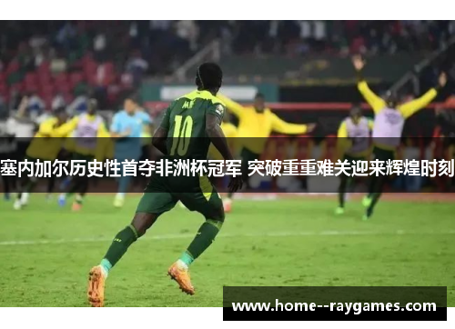 塞内加尔历史性首夺非洲杯冠军 突破重重难关迎来辉煌时刻 塞内加尔历史性首夺非洲杯冠军 突破重重难关迎来辉煌时刻